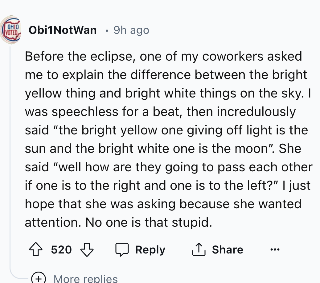 number - Ohio Obi1 NotWan Voted 9h ago Before the eclipse, one of my coworkers asked me to explain the difference between the bright yellow thing and bright white things on the sky. I was speechless for a beat, then incredulously said "the bright yellow o